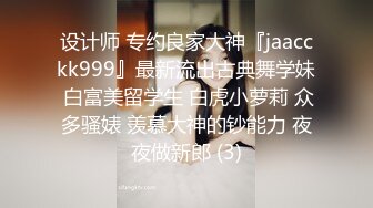 设计师 专约良家大神『jaacckk999』最新流出古典舞学妹 白富美留学生 白虎小萝莉 众多骚婊 羡慕大神的钞能力 夜夜做新郎 (3)