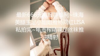 最新666元电报群福利~珠海美腿玉足小姐姐推特网红LISA私拍完~龟责榨精裸足丝袜推油精射