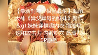 【最新封神??极品乱伦】海角大神《异父异母的妹妹》新作&gt;妹妹穿情趣内衣 增加攻速和攻击力 内射粉穴 高清720P原档