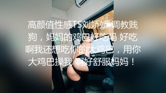 高颜值性感TS刘娇娇 调教贱狗，妈妈的鸡巴好吃吗 好吃啊我还想吃你的大鸡巴，用你大鸡巴操我 啊好舒服妈妈！