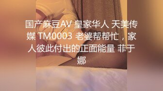 国产麻豆AV 皇家华人 天美传媒 TM0003 老婆帮帮忙，家人彼此付出的正面能量 菲于娜