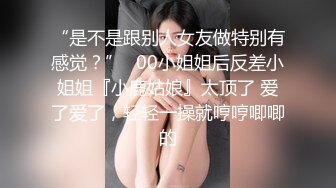 “是不是跟别人女友做特别有感觉？”✿00小姐姐后反差小姐姐『小鹿姑娘』太顶了 爱了爱了，轻轻一操就哼哼唧唧的