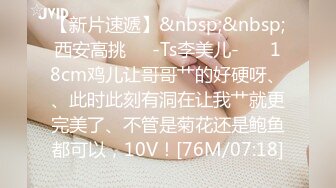 【新片速遞】&nbsp;&nbsp;西安高挑❤️-Ts李美儿-❤️ 18cm鸡儿让哥哥艹的好硬呀、、此时此刻有洞在让我艹就更完美了、不管是菊花还是鲍鱼都可以，10V！[76M/07:18]