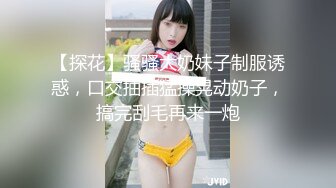 【探花】骚骚大奶妹子制服诱惑，口交抽插猛操晃动奶子，搞完刮毛再来一炮