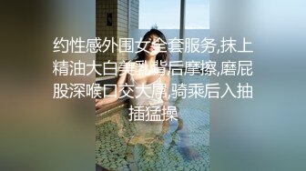 约性感外围女全套服务,抹上精油大白美乳背后摩擦,磨屁股深喉口交大屌,骑乘后入抽插猛操