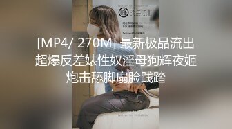 [MP4/ 270M] 最新极品流出超爆反差婊性奴淫母狗辉夜姬炮击舔脚扇脸践踏