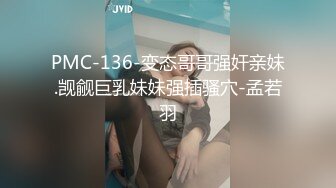 PMC-136-变态哥哥强奸亲妹.觊觎巨乳妹妹强插骚穴-孟若羽