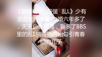 《震撼福利✿超强✿乱L》少有变态女大神离❤️婚六年多了，天天自慰解渴，看多了BBS里的乱L搞得她开始勾引青春期的儿子