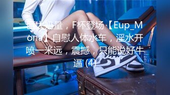 巨大奶量，F杯登场【Eup_Mona】自慰人体水车，淫水开喷一米远，震撼，只能说好牛逼 (4)