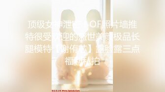 顶级女神泄密！OF照片墙推特很受欢迎的盛世美颜极品长腿模特【谢侑芯】露脸露三点福利私拍