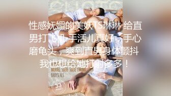 性感妩媚的美妖TS琳琳 给直男打飞机 手活儿真好，手心磨龟头，爽到直男身体颤抖 我也想给她打射多多！