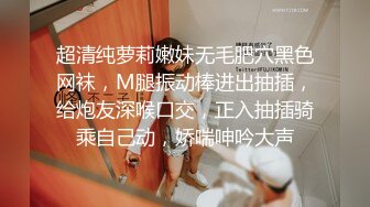 超清纯萝莉嫩妹无毛肥穴黑色网袜，M腿振动棒进出抽插，给炮友深喉口交，正入抽插骑乘自己动，娇喘呻吟大声