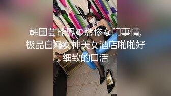 韩国芸能界の悲惨な门事情,极品白嫩女神美女酒店啪啪好细致的口活