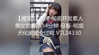 【橙宝S】028 彻底开发素人美女的堕落34分钟 母畜-彻底犬化闺蜜全过程 VTL24330