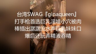 台湾SWAG『ginaqueen』打手枪首选巨乳淫娃小穴被肉棒插出潺潺流水声巨乳妹妹口爆后还玩弄精液呑精