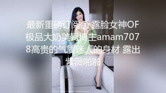 最新重磅订阅③ 露脸女神OF极品大奶美臀博主amam7078高贵的气质迷人的身材 露出紫薇啪啪