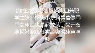 约啪达人-酒店爆操大四兼职学生妹，娇憨小萝莉看着像乖乖女床上也是超放荡，叉开双腿粉嫩鲍鱼任君舔爽得肆意呻吟