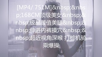 [MP4/ 751M]&nbsp;&nbsp;168CM顶级美女&nbsp;&nbsp;极品颜值美腿&nbsp;&nbsp;伸进内裤摸穴&nbsp;&nbsp;超近视角深喉 打桩机骑乘爆操