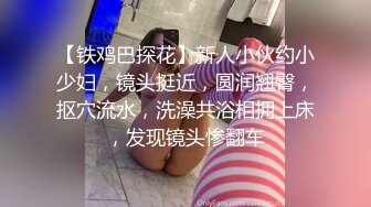 【铁鸡巴探花】新人小伙约小少妇，镜头挺近，圆润翘臀，抠穴流水，洗澡共浴相拥上床，发现镜头惨翻车