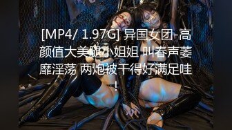 [MP4/ 1.97G] 异国女团-高颜值大美腿小姐姐 叫春声萎靡淫荡 两炮被干得好满足哇！