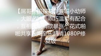 【屌哥全国探花】兼职小幼师，大眼萌妹，乖巧温柔有配合，互相抚摸情欲暴涨，花式啪啪共享人间至乐超清1080P修复版