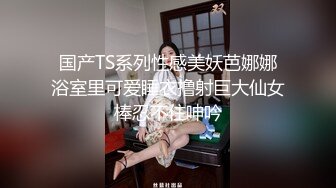 国产TS系列性感美妖芭娜娜浴室里可爱睡衣撸射巨大仙女棒忍不住呻吟