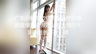 广东小鲜肉微信约炮身材劲爆颜值爆表的傲娇女神大鸡巴干到叫爸爸不要不要