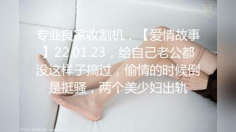 专业良家收割机，【爱情故事】22.01.23，给自己老公都没这样子搞过，偷情的时候倒是挺骚，两个美少妇出轨