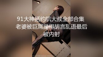 91大神括约肌大叔全部合集 老婆被巨屌操得胡言乱语最后被内射