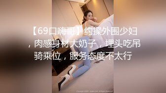 【69口嗨哥】约操外围少妇，肉感身材大奶子，埋头吃吊骑乘位，服务态度不太行