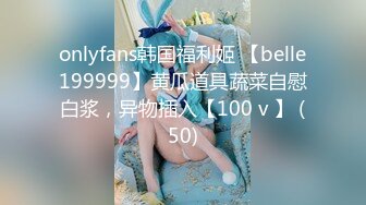 onlyfans韩国福利姬 【belle199999】黄瓜道具蔬菜自慰白浆，异物插入【100 v 】 (50)