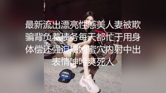 最新流出漂亮性感美人妻被欺骗背负着债务每天都忙于用身体偿还强迫搞她蜜穴内射中出表情呻吟爽死人