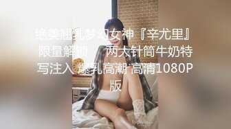 绝美翘乳梦幻女神『辛尤里』限量解锁❤️两大针筒牛奶特写注入 爆乳高潮 高清1080P版