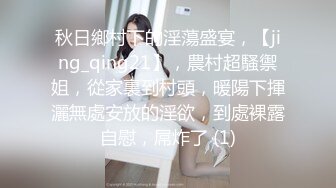 秋日鄉村下的淫蕩盛宴，【jing_qing21】，農村超騷禦姐，從家裏到村頭，暖陽下揮灑無處安放的淫欲，到處裸露自慰，屌炸了 (1)