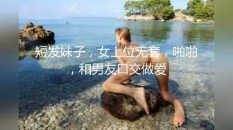 短发妹子，女上位无套，啪啪，和男友口交做爱