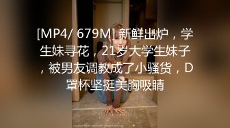 [MP4/ 679M] 新鲜出炉，学生妹寻花，21岁大学生妹子，被男友调教成了小骚货，D罩杯坚挺美胸吸睛