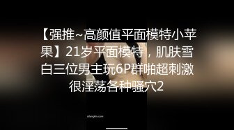 【强推~高颜值平面模特小苹果】21岁平面模特，肌肤雪白三位男主玩6P群啪超刺激很淫荡各种骚穴2