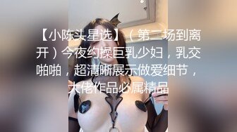 【小陈头星选】（第二场到离开）今夜约操巨乳少妇，乳交啪啪，超清晰展示做爱细节，大佬作品必属精品