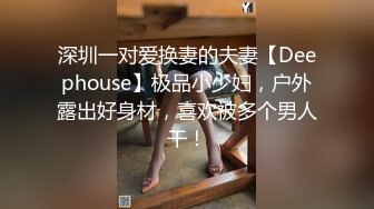 深圳一对爱换妻的夫妻【Deephouse】极品小少妇，户外露出好身材，喜欢被多个男人干！