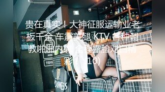 贵在真实！大神征服运输业老板千金 车震美腿 KTV 各种调教啪啪内射 全程露脸对白精彩！ (10)