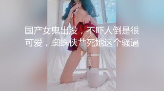 国产女鬼出没，不吓人倒是很可爱，蜘蛛侠艹死她这个骚逼！