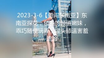 2023-3-6【勇闯东南亚】东南亚探花，包养的颜值嫩妹，乖巧随便玩弄，埋头舔逼害羞遮脸