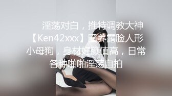 ❤️淫荡对白，推特调教大神【Ken42xxx】圈养露脸人形小母狗，身材好颜值高，日常各种啪啪淫荡自拍