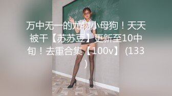 万中无一的尤物小母狗！天天被干【苏苏豆】更新至10中旬！去重合集【100v】 (133)