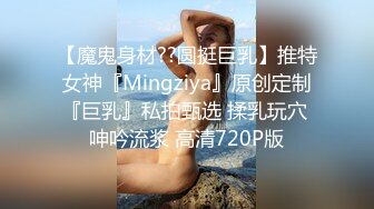 【魔鬼身材??圆挺巨乳】推特女神『Mingziya』原创定制『巨乳』私拍甄选 揉乳玩穴 呻吟流浆 高清720P版