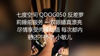 七度空间 QDOG050 反差萝莉睡前服务 一双眼睛真漂亮 尽情享受肉棒抽插 每次都内射还不怀孕 小敏儿