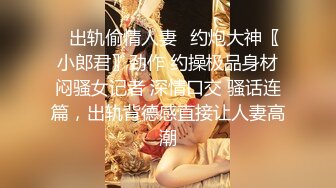 ✿出轨偷情人妻✿约炮大神〖小郎君〗劲作 约操极品身材闷骚女记者 深情口交 骚话连篇，出轨背德感直接让人妻高潮