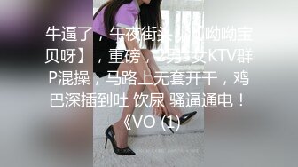 牛逼了，午夜街头，【呦呦宝贝呀】，重磅，2男3女KTV群P混操，马路上无套开干，鸡巴深插到吐 饮尿 骚逼通电！《VO (1)