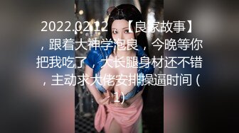 2022.02.12，【良家故事】，跟着大神学泡良，今晚等你把我吃了，大长腿身材还不错，主动求大佬安排操逼时间 (1)