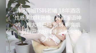 清纯御姐TS韩若曦 18年酒店性感黑丝袜开撸，发骚淫语呻吟，有大鸡巴吗 啊啊 啊爽哦，玩自己的妖棒棒 来啦来啦来啦！